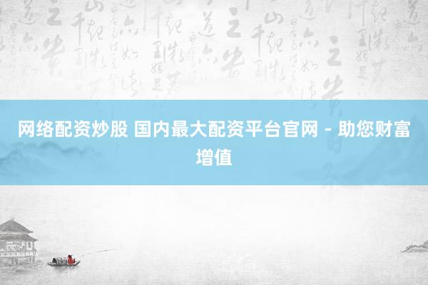 网络配资炒股 国内最大配资平台官网 - 助您财富增值