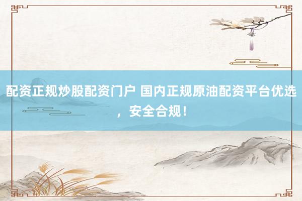 配资正规炒股配资门户 国内正规原油配资平台优选，安全合规！