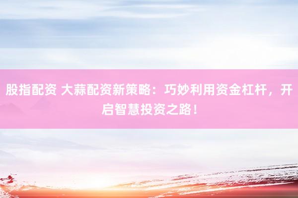 股指配资 大蒜配资新策略：巧妙利用资金杠杆，开启智慧投资之路！