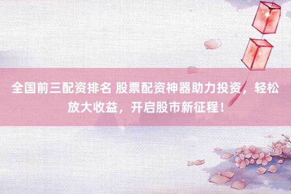 全国前三配资排名 股票配资神器助力投资，轻松放大收益，开启股市新征程！