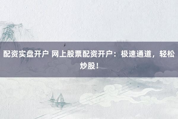 配资实盘开户 网上股票配资开户：极速通道，轻松炒股！