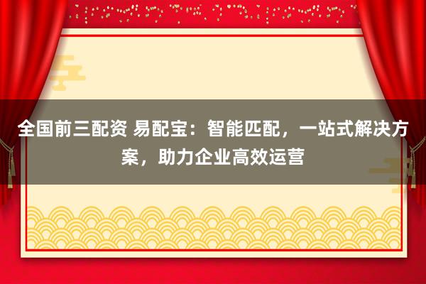 全国前三配资 易配宝：智能匹配，一站式解决方案，助力企业高效运营