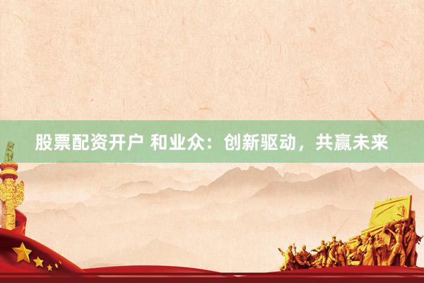 股票配资开户 和业众：创新驱动，共赢未来