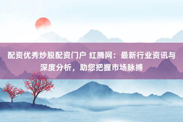 配资优秀炒股配资门户 红腾网：最新行业资讯与深度分析，助您把握市场脉搏