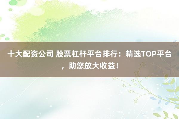 十大配资公司 股票杠杆平台排行：精选TOP平台，助您放大收益！