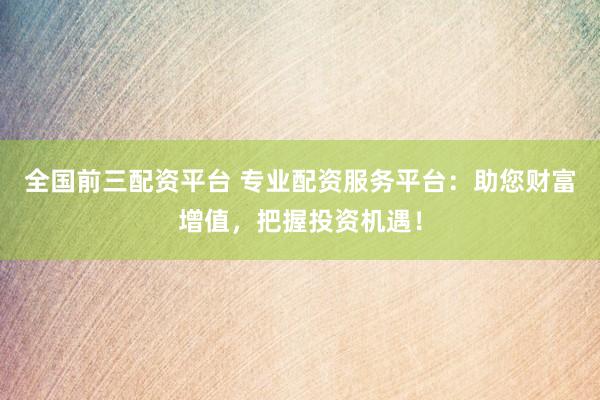 全国前三配资平台 专业配资服务平台：助您财富增值，把握投资机遇！