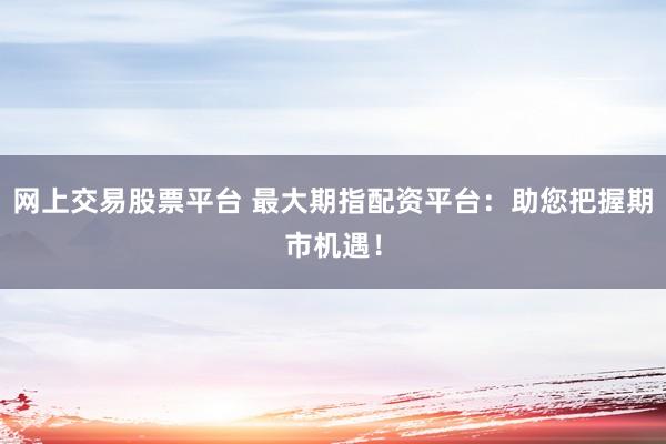 网上交易股票平台 最大期指配资平台：助您把握期市机遇！