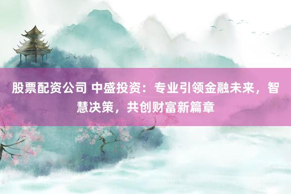 股票配资公司 中盛投资：专业引领金融未来，智慧决策，共创财富新篇章