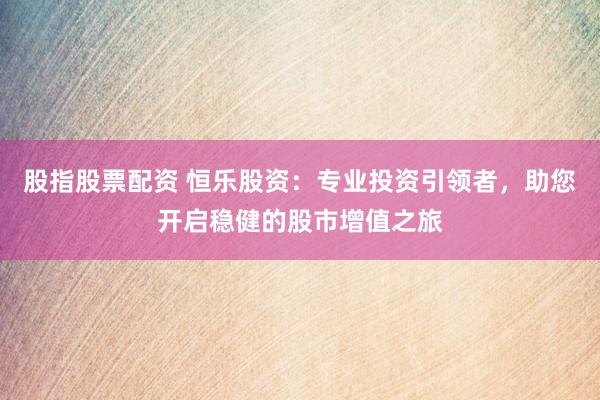 股指股票配资 恒乐股资：专业投资引领者，助您开启稳健的股市增值之旅