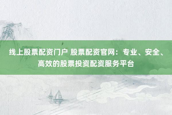 线上股票配资门户 股票配资官网：专业、安全、高效的股票投资配资服务平台