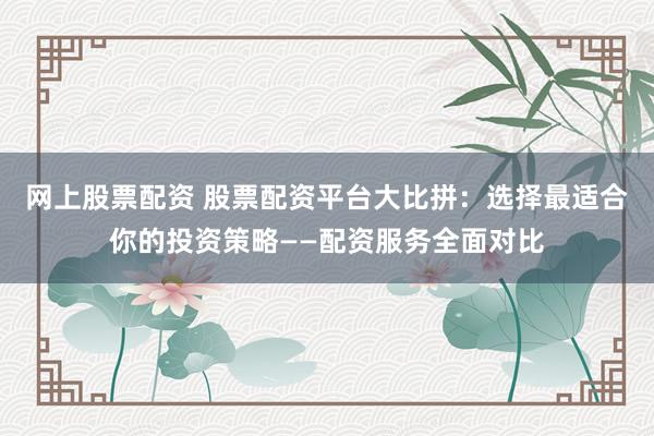 网上股票配资 股票配资平台大比拼：选择最适合你的投资策略——配资服务全面对比