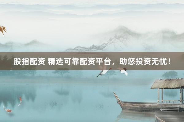 股指配资 精选可靠配资平台，助您投资无忧！