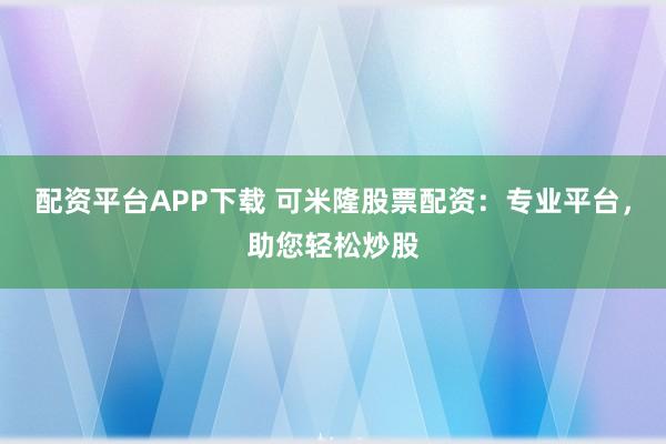 配资平台APP下载 可米隆股票配资：专业平台，助您轻松炒股