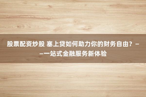 股票配资炒股 塞上贷如何助力你的财务自由？——一站式金融服务新体验