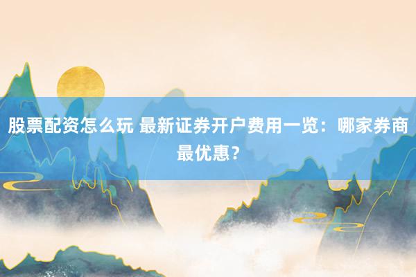 股票配资怎么玩 最新证券开户费用一览：哪家券商最优惠？