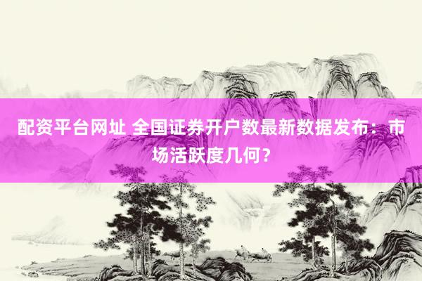 配资平台网址 全国证券开户数最新数据发布：市场活跃度几何？