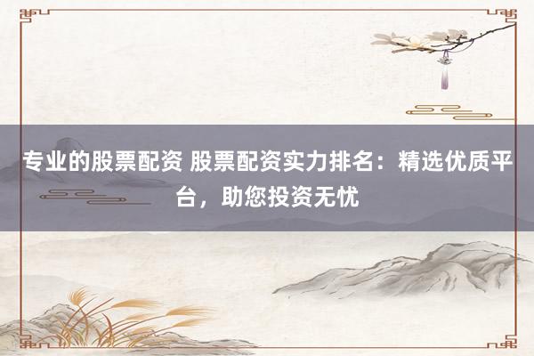 专业的股票配资 股票配资实力排名：精选优质平台，助您投资无忧