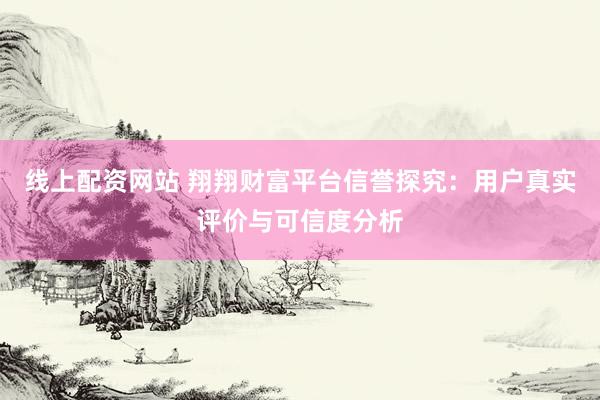 线上配资网站 翔翔财富平台信誉探究：用户真实评价与可信度分析