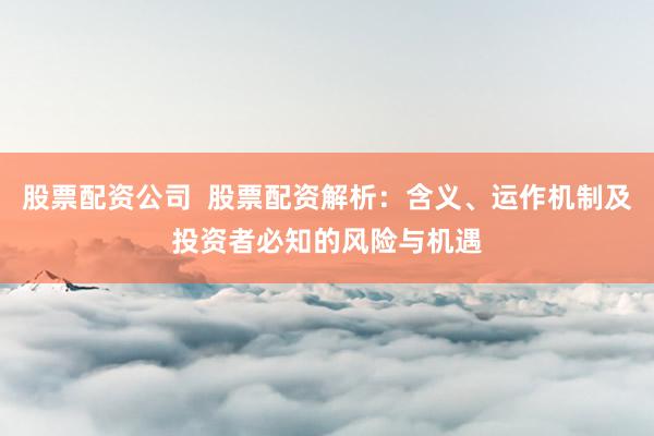 股票配资公司  股票配资解析：含义、运作机制及投资者必知的风险与机遇