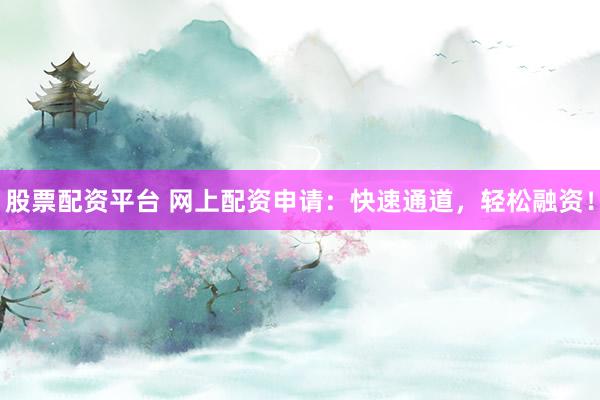 股票配资平台 网上配资申请：快速通道，轻松融资！