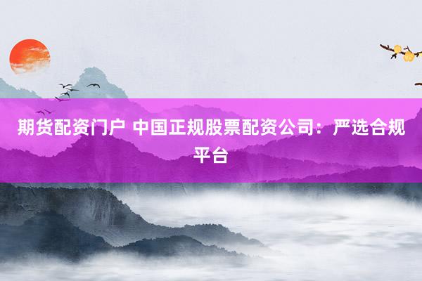 期货配资门户 中国正规股票配资公司：严选合规平台