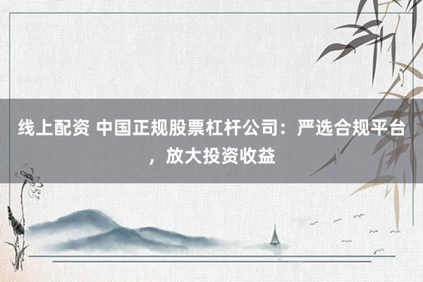 线上配资 中国正规股票杠杆公司：严选合规平台，放大投资收益