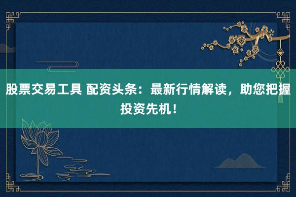 股票交易工具 配资头条：最新行情解读，助您把握投资先机！