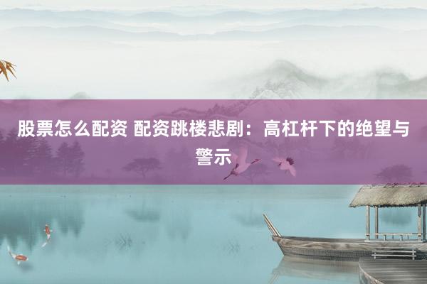 股票怎么配资 配资跳楼悲剧：高杠杆下的绝望与警示