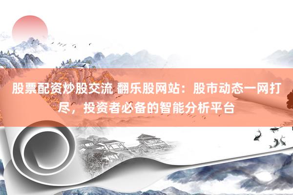 股票配资炒股交流 翻乐股网站：股市动态一网打尽，投资者必备的智能分析平台