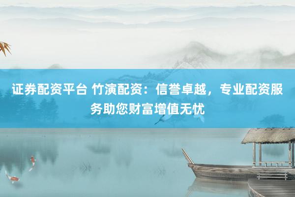 证券配资平台 竹演配资：信誉卓越，专业配资服务助您财富增值无忧