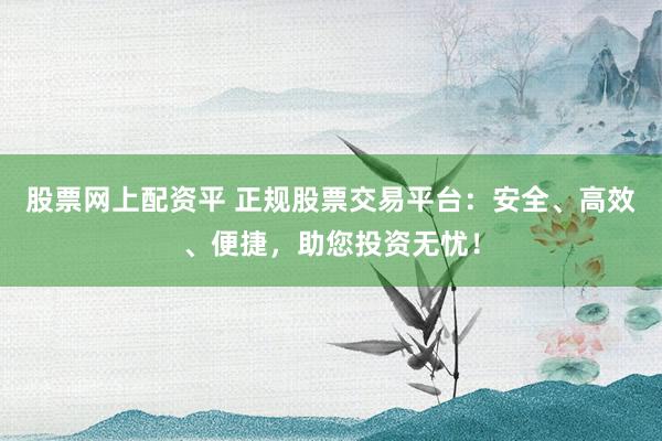 股票网上配资平 正规股票交易平台：安全、高效、便捷，助您投资无忧！