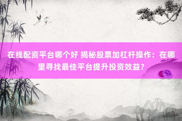 在线配资平台哪个好 揭秘股票加杠杆操作：在哪里寻找最佳平台提升投资效益？