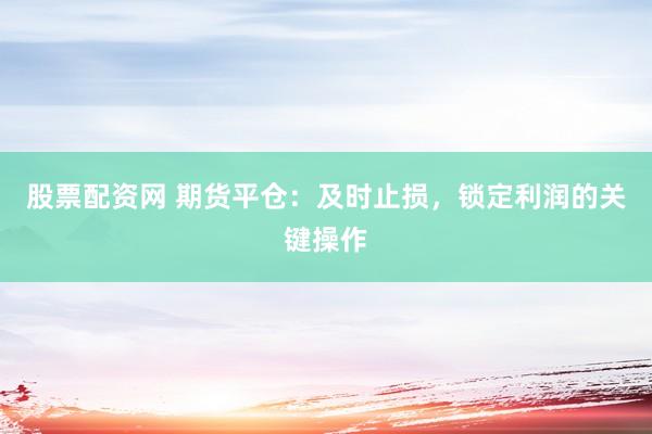 股票配资网 期货平仓：及时止损，锁定利润的关键操作