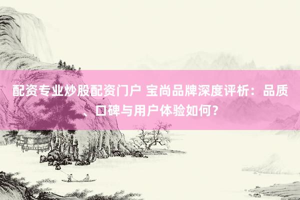 配资专业炒股配资门户 宝尚品牌深度评析：品质、口碑与用户体验如何？