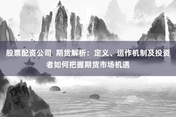 股票配资公司  期货解析：定义、运作机制及投资者如何把握期货市场机遇