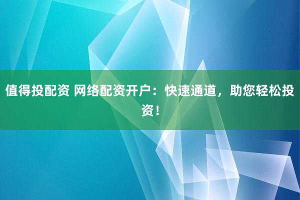 值得投配资 网络配资开户：快速通道，助您轻松投资！