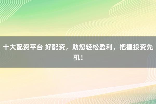 十大配资平台 好配资，助您轻松盈利，把握投资先机！