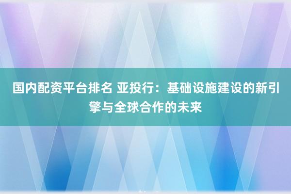 国内配资平台排名 亚投行：基础设施建设的新引擎与全球合作的未来