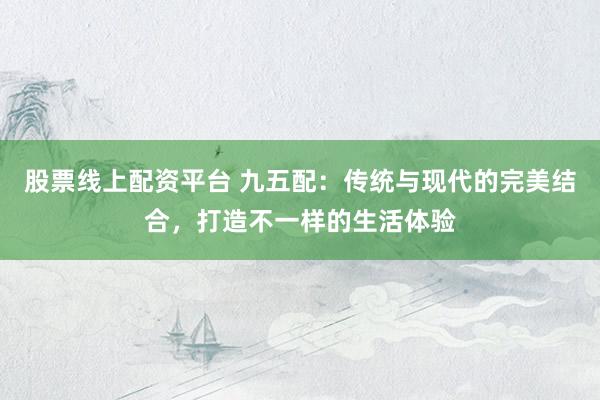 股票线上配资平台 九五配：传统与现代的完美结合，打造不一样的生活体验