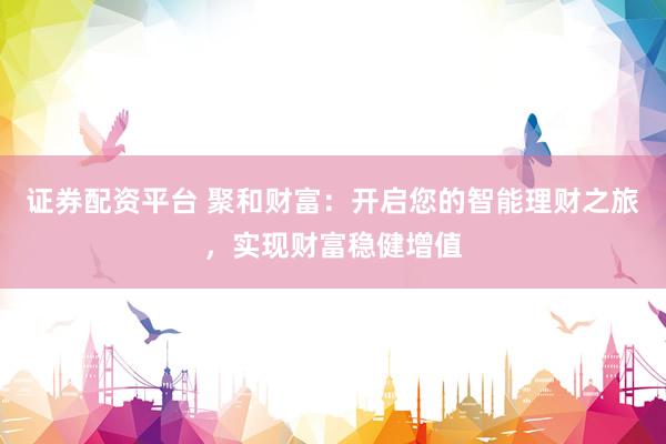 证券配资平台 聚和财富：开启您的智能理财之旅，实现财富稳健增值