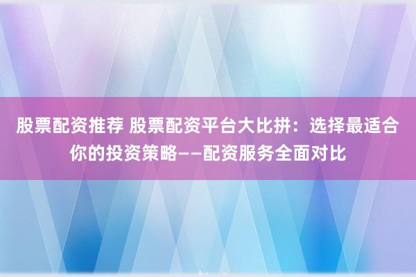 股票配资推荐 股票配资平台大比拼：选择最适合你的投资策略——配资服务全面对比