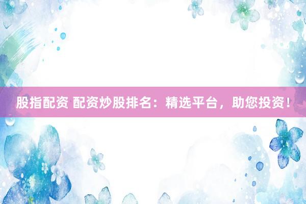股指配资 配资炒股排名：精选平台，助您投资！