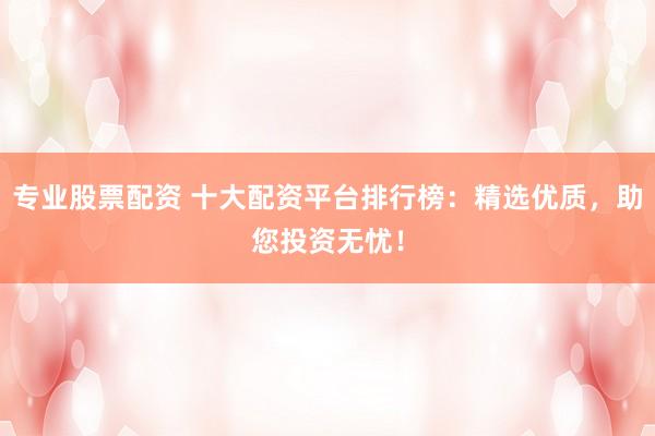 专业股票配资 十大配资平台排行榜：精选优质，助您投资无忧！