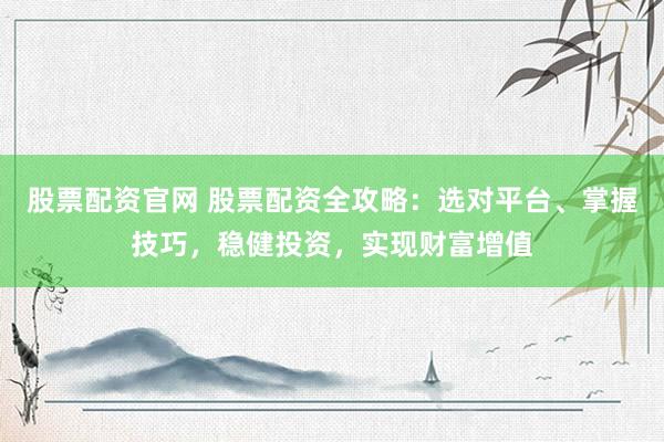 股票配资官网 股票配资全攻略：选对平台、掌握技巧，稳健投资，实现财富增值