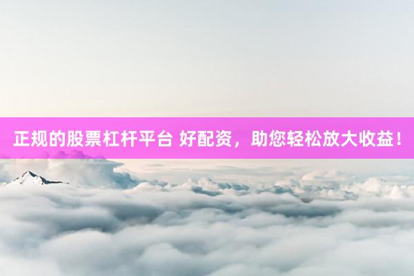 正规的股票杠杆平台 好配资，助您轻松放大收益！