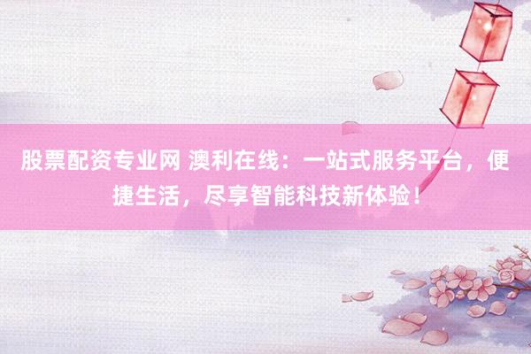 股票配资专业网 澳利在线：一站式服务平台，便捷生活，尽享智能科技新体验！