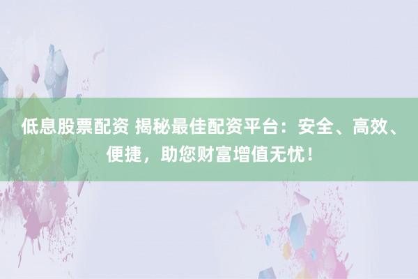 低息股票配资 揭秘最佳配资平台：安全、高效、便捷，助您财富增值无忧！