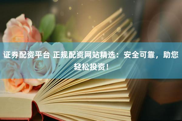 证券配资平台 正规配资网站精选：安全可靠，助您轻松投资！