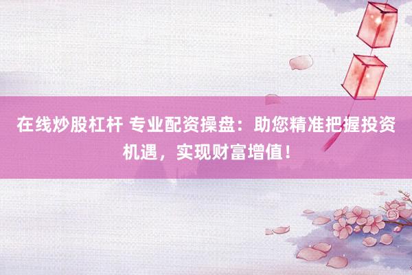 在线炒股杠杆 专业配资操盘：助您精准把握投资机遇，实现财富增值！
