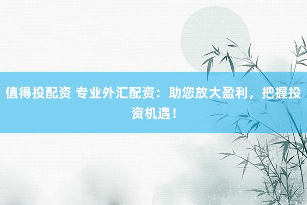 值得投配资 专业外汇配资：助您放大盈利，把握投资机遇！